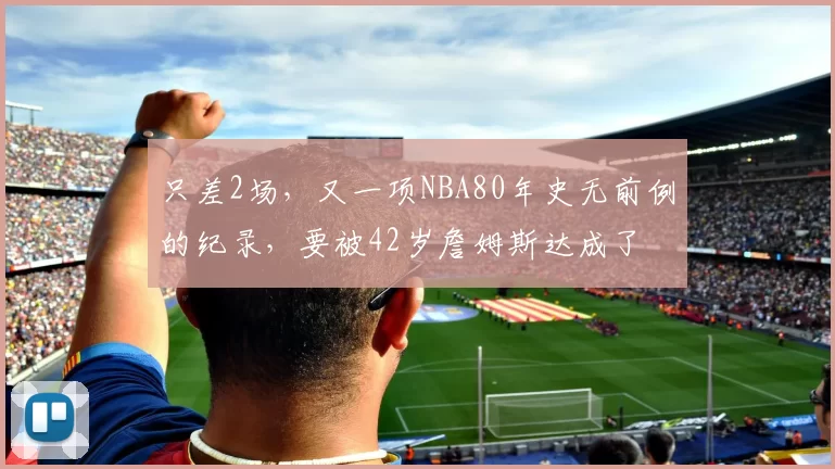 只差2场，又一项NBA80年史无前例的纪录，要被42岁詹姆斯达成了