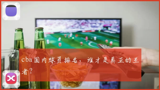 cba国内球员排名，谁才是真正的王者？