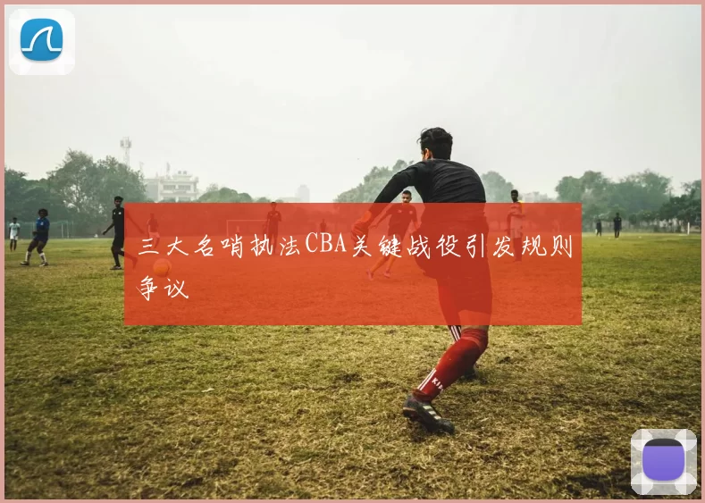 三大名哨执法CBA关键战役引发规则争议