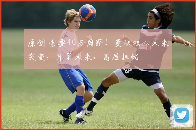 原创 索要40万周薪！曼联核心未来突变，计算未来，高层担忧