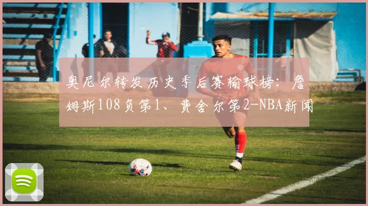 奥尼尔转发历史季后赛输球榜：詹姆斯108负第1、费舍尔第2-NBA新闻