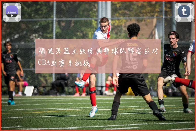 福建男篮主教练调整球队阵容应对CBA新赛季挑战