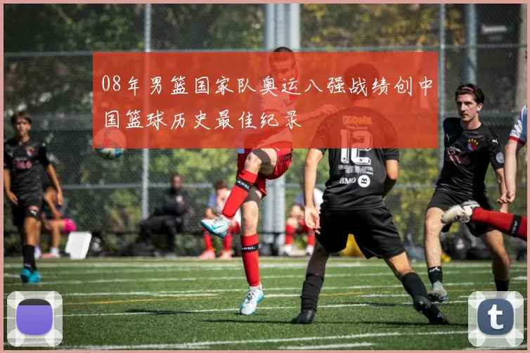 08年男篮国家队奥运八强战绩创中国篮球历史最佳纪录