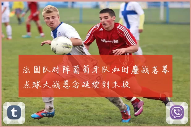 法国队对阵葡萄牙队加时鏖战落幕点球大战悬念延续到末段