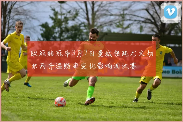 欧冠赔冠率3月7日曼城领跑尤文切尔西升温赔率变化影响淘汰赛