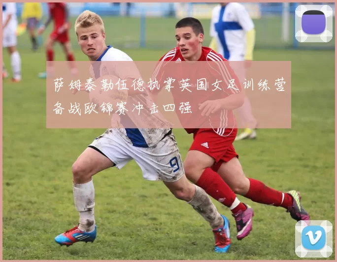 萨姆泰勒伍德执掌英国女足训练营备战欧锦赛冲击四强