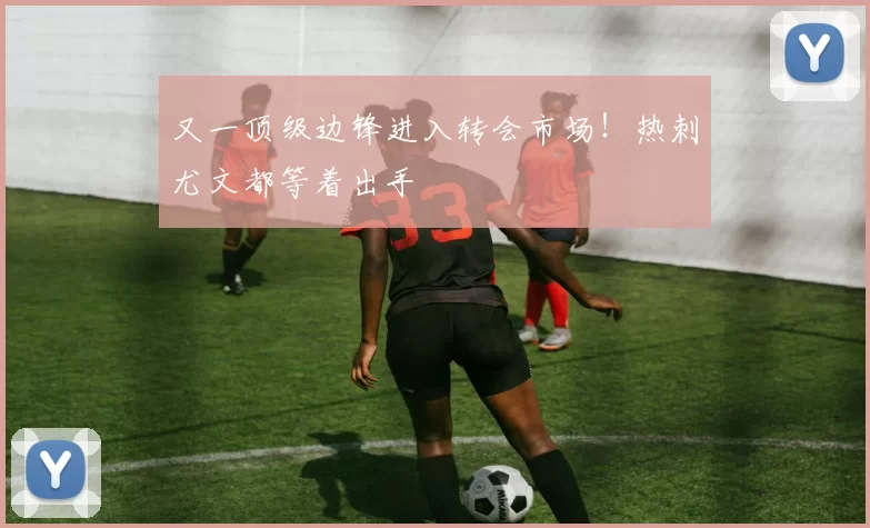 又一顶级边锋进入转会市场！热刺尤文都等着出手