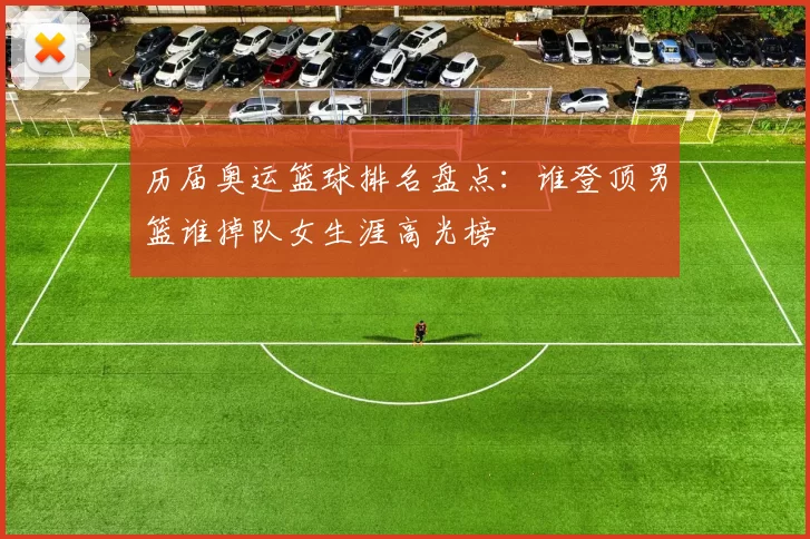 历届奥运篮球排名盘点：谁登顶男篮谁掉队女生涯高光榜