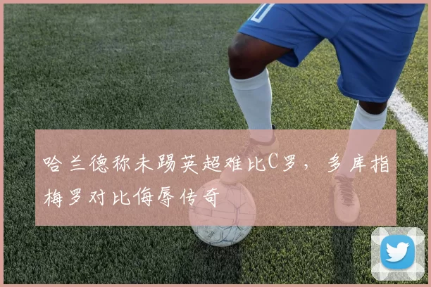 哈兰德称未踢英超难比C罗，多库指梅罗对比侮辱传奇